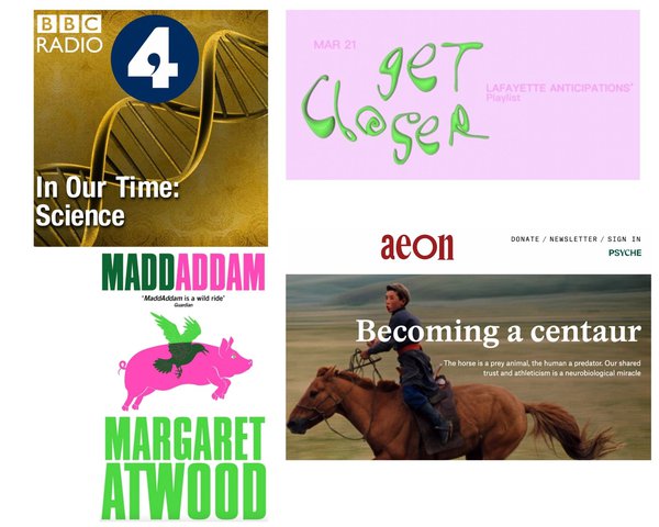 Top Left: BBC Radio 4, Melvyn Bragg, In Our Time – Science. Copyright © BBC 4.Top Right: Lafayette anticipations&#x27; Get Closer spotify cover. Courtesy of Lafyette Anticipations.Bottom Left: Margaret Atwood, Maddaddam, 2013. Copyright © 2013 O. W. Toad Ltd. Published by Virago. Cover art by Michael J Windsor.Bottom Right: Aeon Website cover page, Janet Jones, Becoming a Centaur: The horse is a prey animal, the human a predator. Our shared trust and athletism is a neurobiological miracle. Image: Rounding up wild horses on the edge of the Gobi desert in Mongolia, 1964. Photo by Philip Jones Griffiths/Magnum. Courtesy of Aeon magazine.